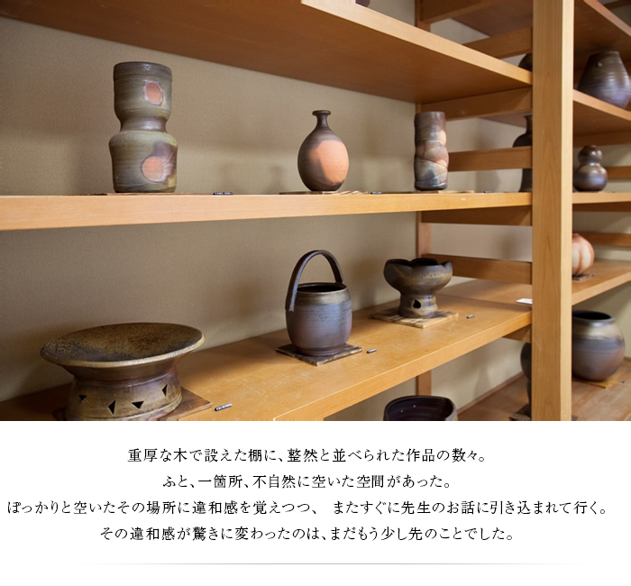 重厚な木で設えた棚に、整然と並べられた作品の数々。ふと、一箇所、不自然に空いた空間があった。ぽっかりと空いたその場所に違和感を覚えつつ、 またすぐに先生のお話に引き込まれて行く。その違和感が驚きに変わったのは、まだもう少し先のことでした。